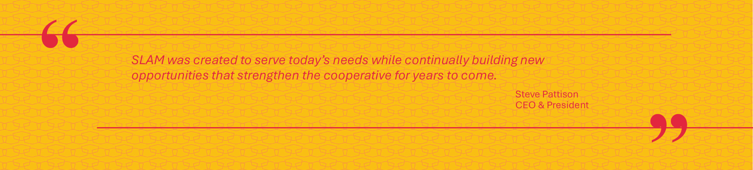SLAM was created to serve today&rsquo;s needs while continually building new opportunities that strengthen the cooperative for years to come. — Steve Pattison, CEO & President
